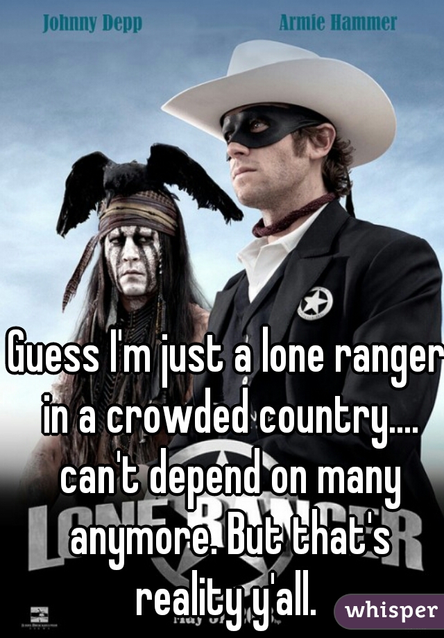 Guess I'm just a lone ranger in a crowded country.... can't depend on many anymore. But that's reality y'all. 