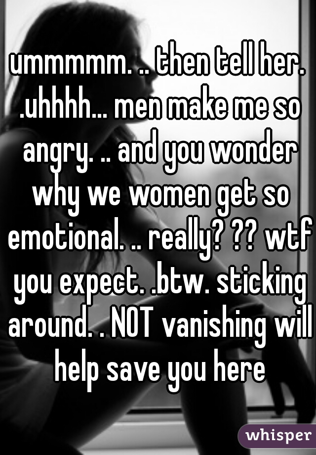 ummmmm. .. then tell her. .uhhhh... men make me so angry. .. and you wonder why we women get so emotional. .. really? ?? wtf you expect. .btw. sticking around. . NOT vanishing will help save you here