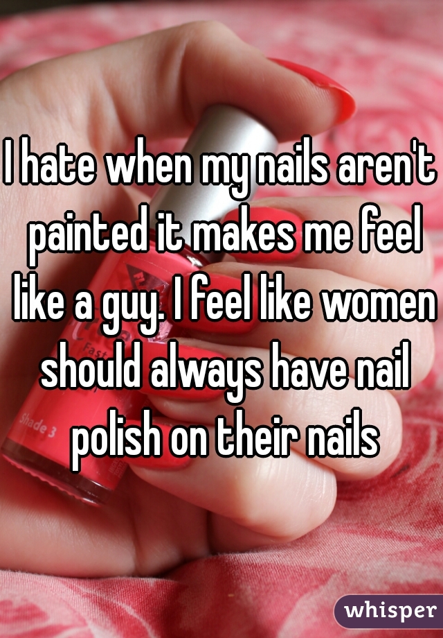I hate when my nails aren't painted it makes me feel like a guy. I feel like women should always have nail polish on their nails