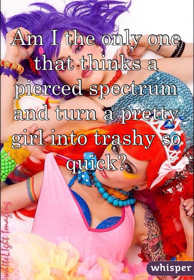 Am I the only one that thinks a pierced spectrum and turn a pretty girl into trashy so quick?