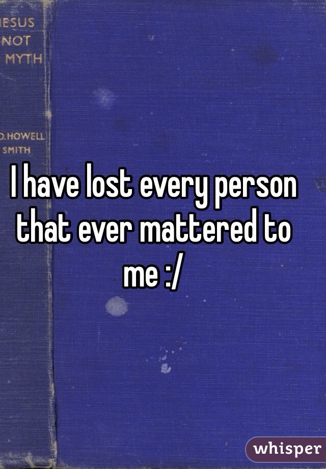 I have lost every person that ever mattered to me :/ 