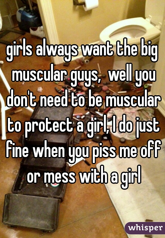 girls always want the big muscular guys,  well you don't need to be muscular to protect a girl, I do just fine when you piss me off or mess with a girl