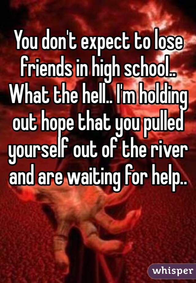 You don't expect to lose friends in high school.. What the hell.. I'm holding out hope that you pulled yourself out of the river and are waiting for help..