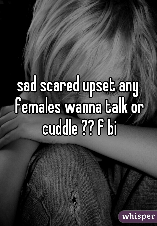 sad scared upset any females wanna talk or cuddle ?? f bi