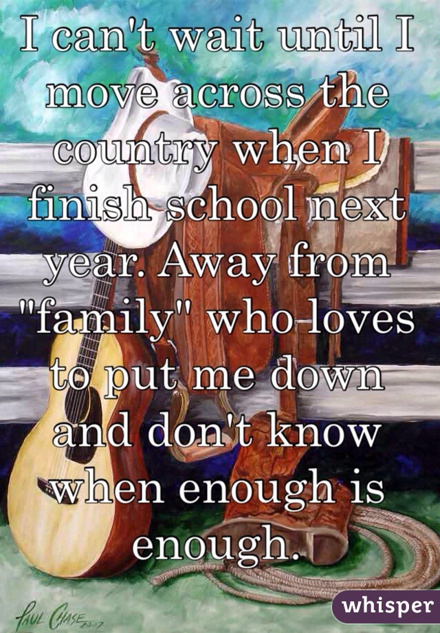 I can't wait until I move across the country when I finish school next year. Away from "family" who loves to put me down and don't know when enough is enough. 