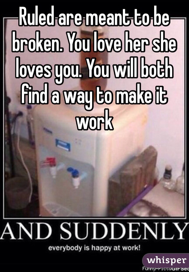 Ruled are meant to be broken. You love her she loves you. You will both find a way to make it work