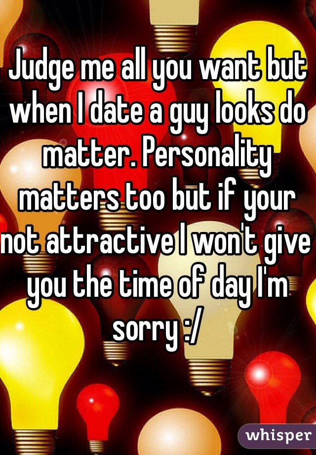 Judge me all you want but when I date a guy looks do matter. Personality matters too but if your not attractive I won't give you the time of day I'm sorry :/ 