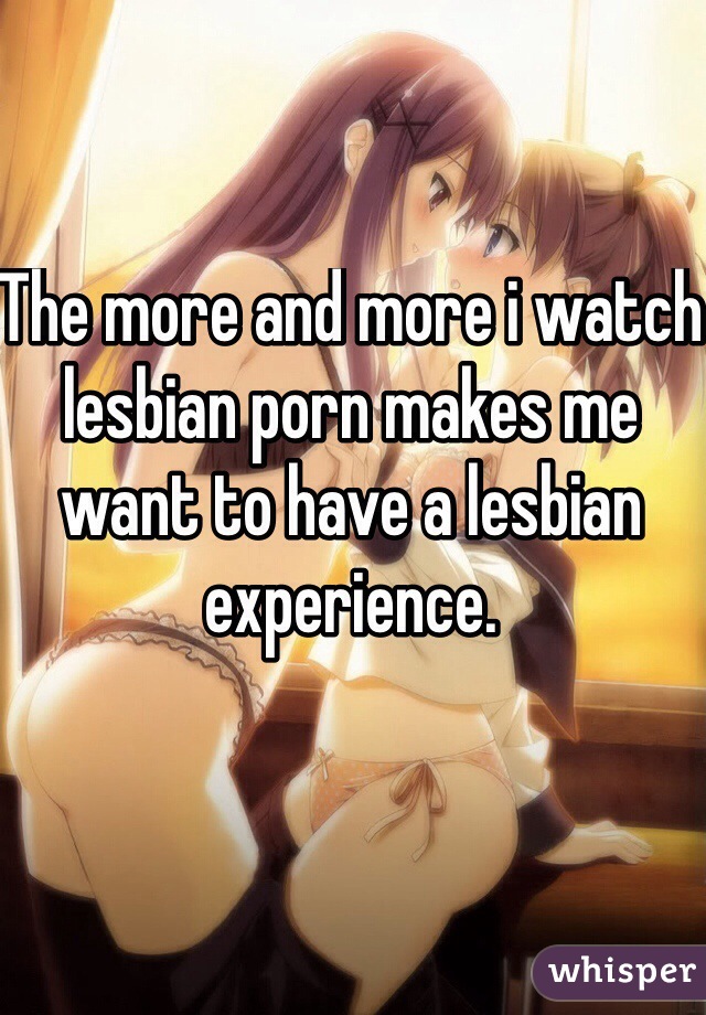 The more and more i watch lesbian porn makes me want to have a lesbian experience. 