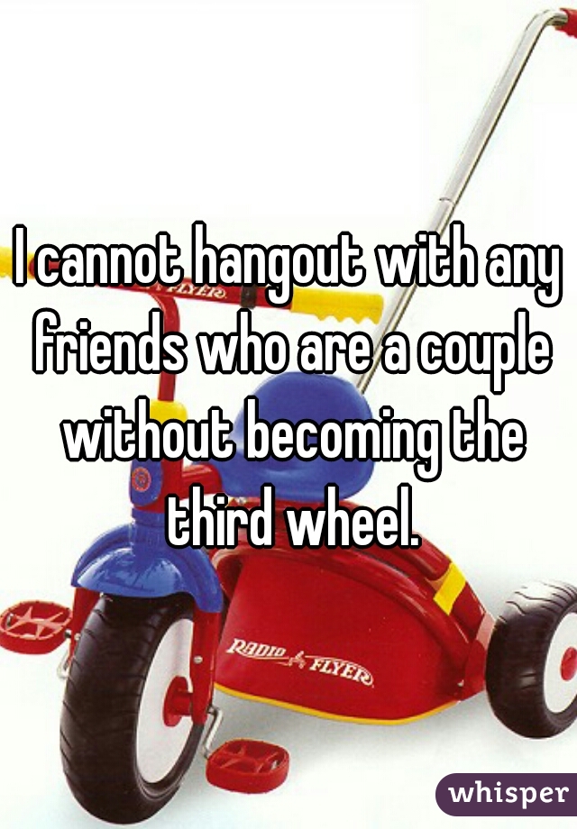 I cannot hangout with any friends who are a couple without becoming the third wheel.
