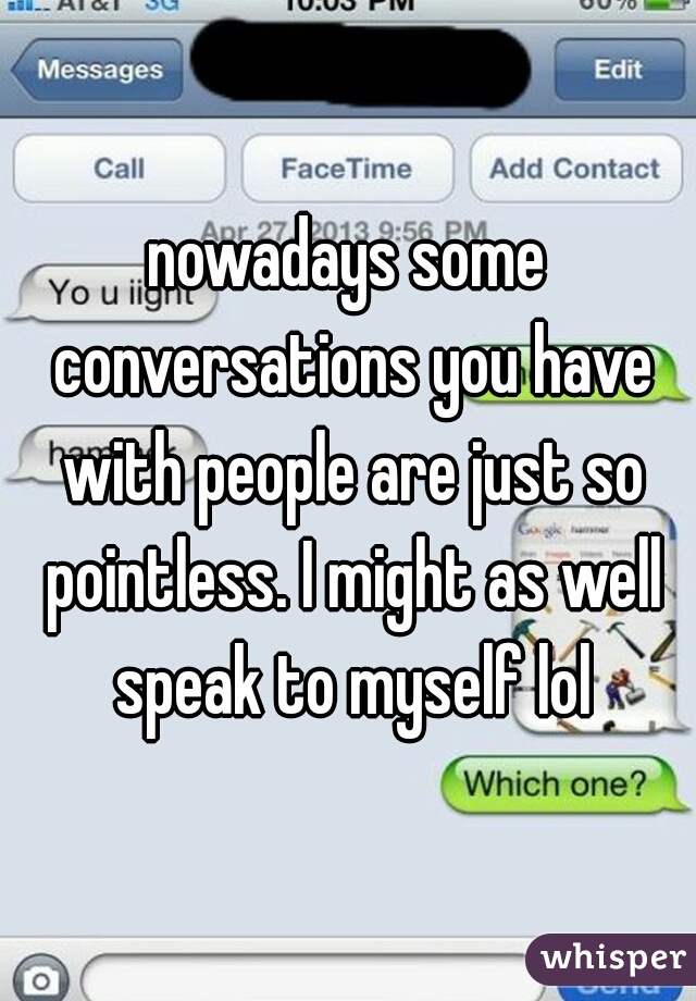 nowadays some conversations you have with people are just so pointless. I might as well speak to myself lol
