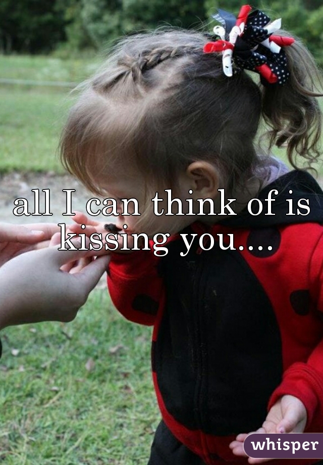 all I can think of is kissing you....