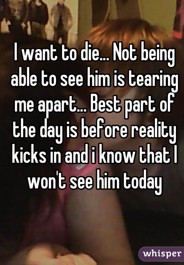 I want to die... Not being able to see him is tearing me apart... Best part of the day is before reality kicks in and i know that I won't see him today