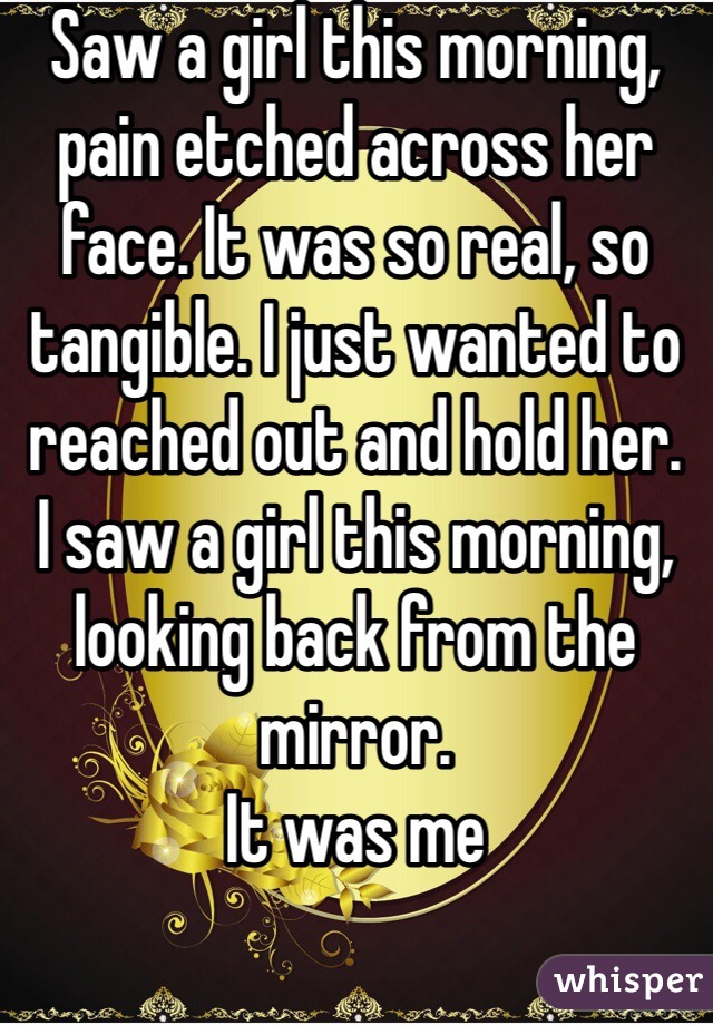 Saw a girl this morning, pain etched across her face. It was so real, so tangible. I just wanted to reached out and hold her.
I saw a girl this morning, looking back from the mirror.
It was me