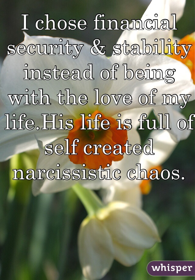 I chose financial security & stability instead of being with the love of my life.His life is full of self created narcissistic chaos. 