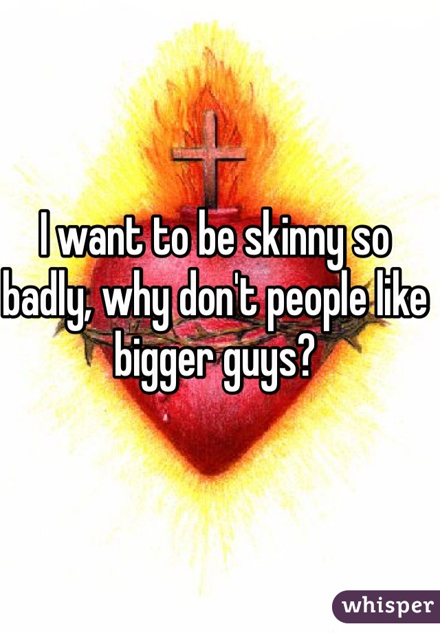 I want to be skinny so badly, why don't people like bigger guys? 