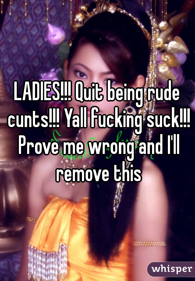 LADIES!!! Quit being rude cunts!!! Yall fucking suck!!! Prove me wrong and I'll remove this