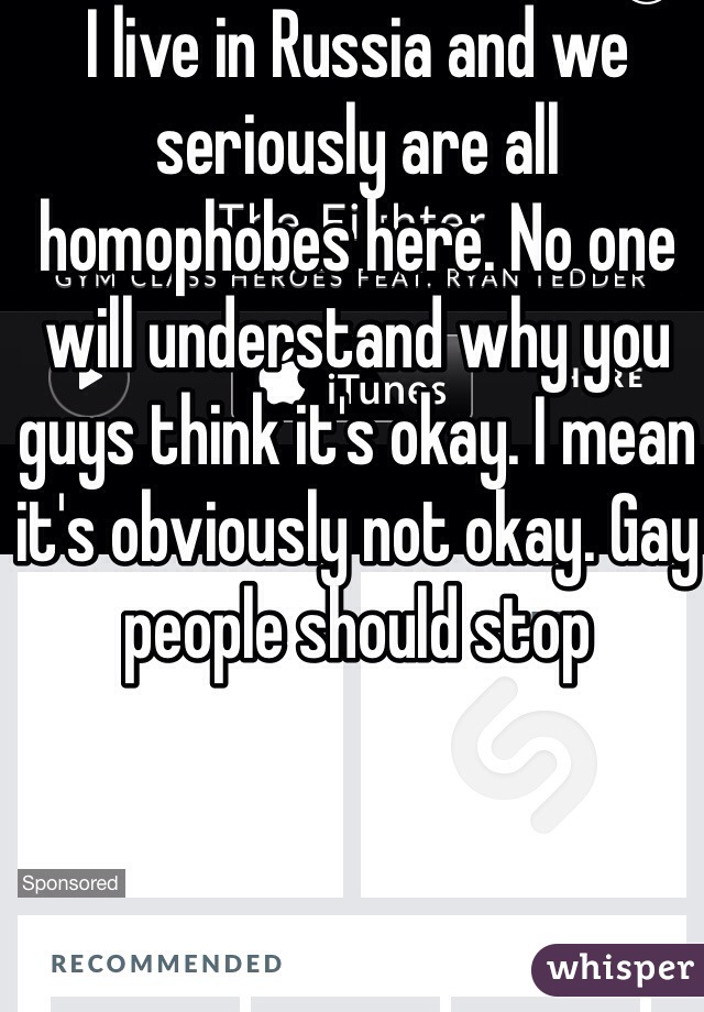 I live in Russia and we seriously are all homophobes here. No one will understand why you guys think it's okay. I mean it's obviously not okay. Gay people should stop 