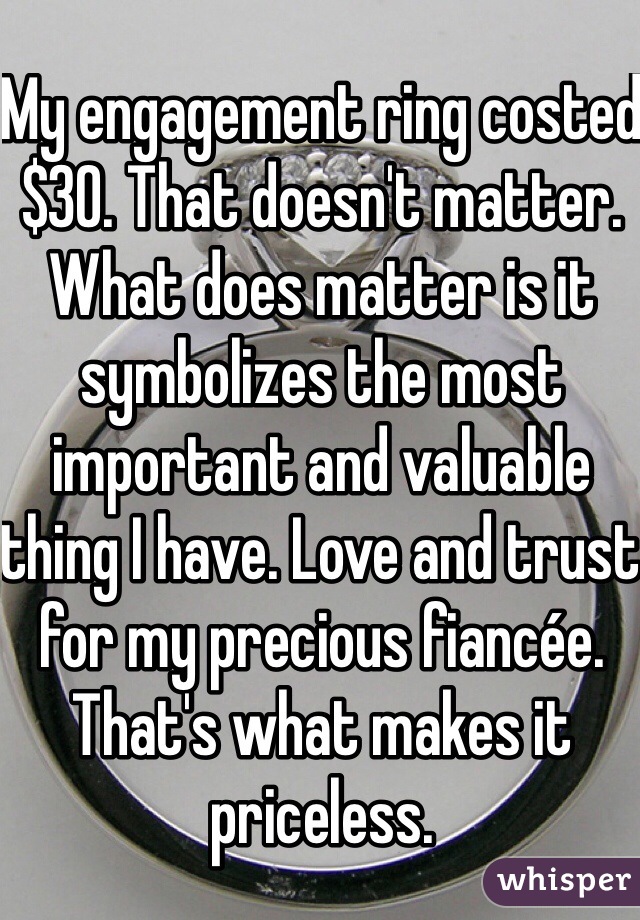My engagement ring costed $30. That doesn't matter. What does matter is it symbolizes the most important and valuable thing I have. Love and trust for my precious fiancée. That's what makes it priceless. 