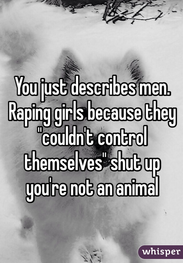 You just describes men. Raping girls because they "couldn't control themselves" shut up you're not an animal 