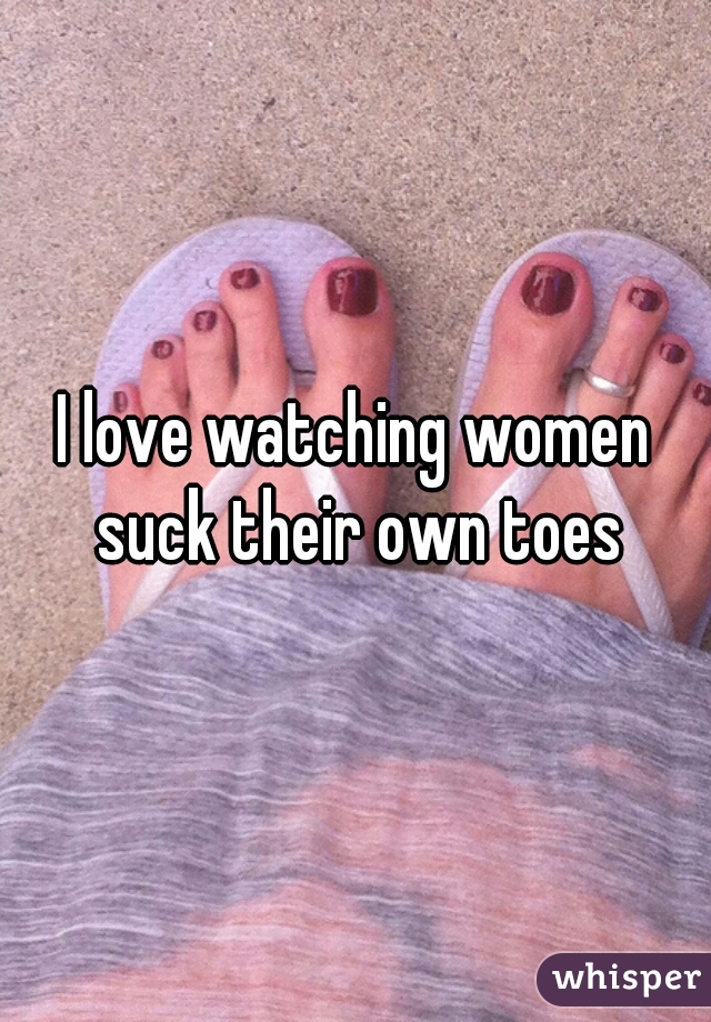 I love watching women suck their own toes
