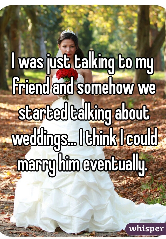 I was just talking to my friend and somehow we started talking about weddings... I think I could marry him eventually. 