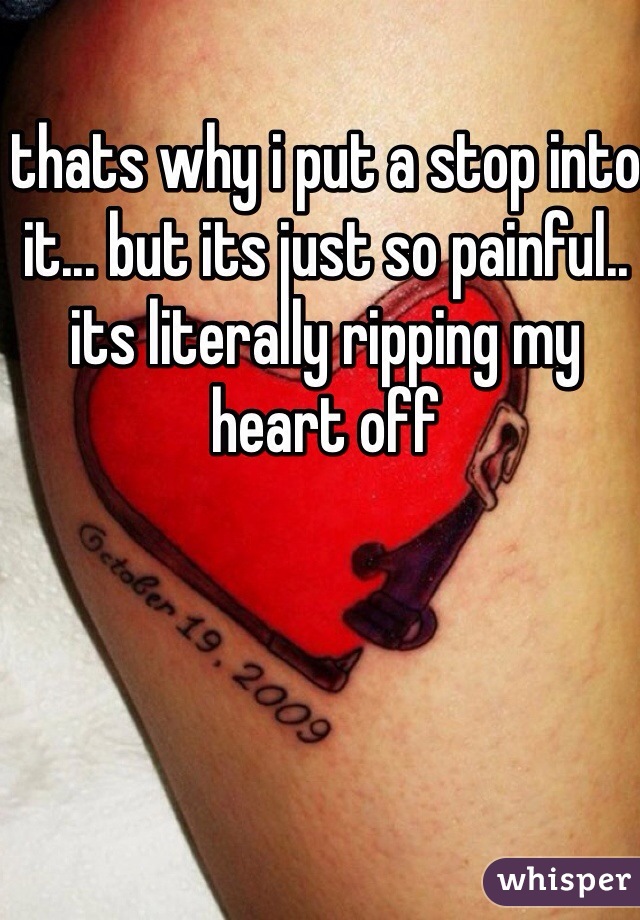 thats why i put a stop into it... but its just so painful.. its literally ripping my heart off