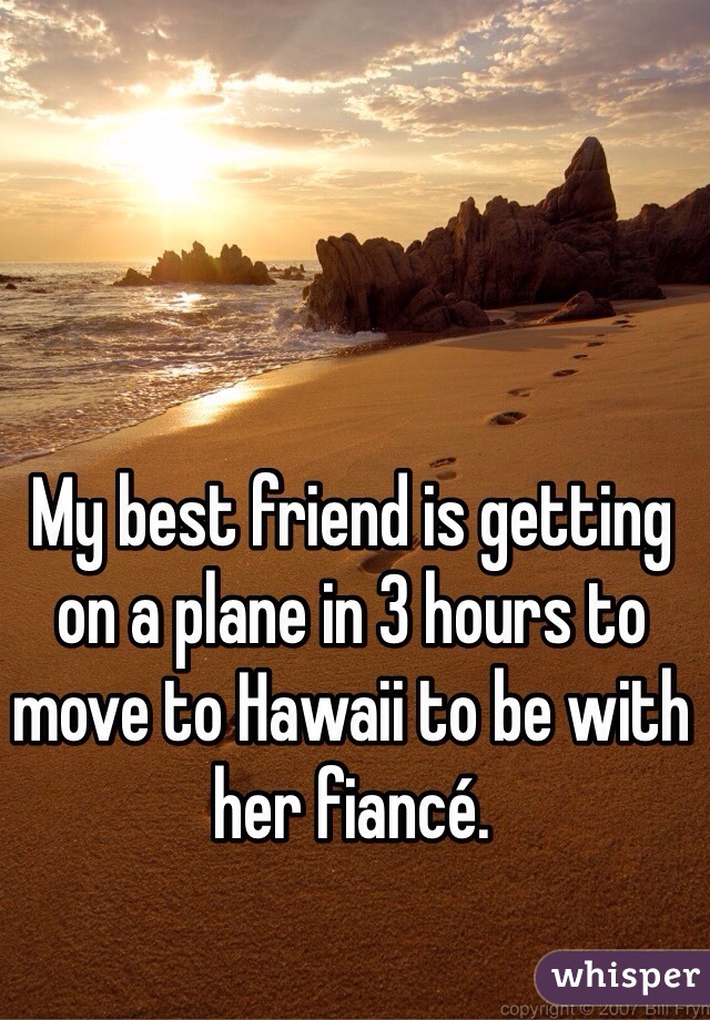 My best friend is getting on a plane in 3 hours to move to Hawaii to be with her fiancé. 