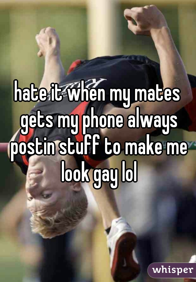 hate it when my mates gets my phone always postin stuff to make me look gay lol