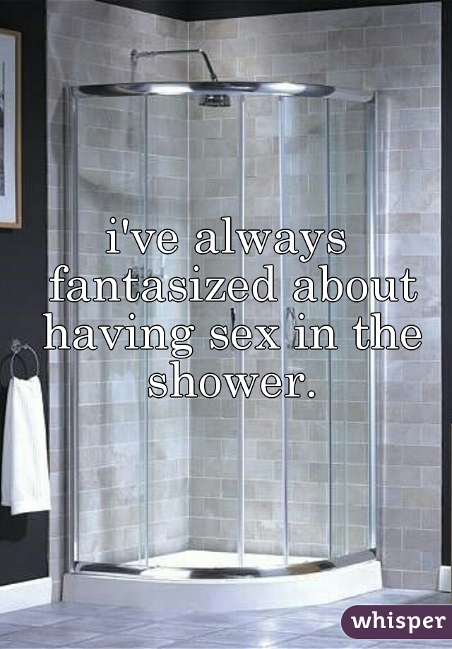 i've always fantasized about having sex in the shower.