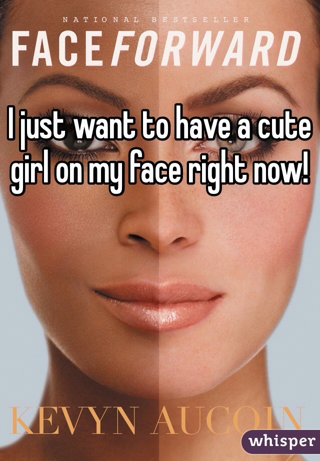 I just want to have a cute girl on my face right now!