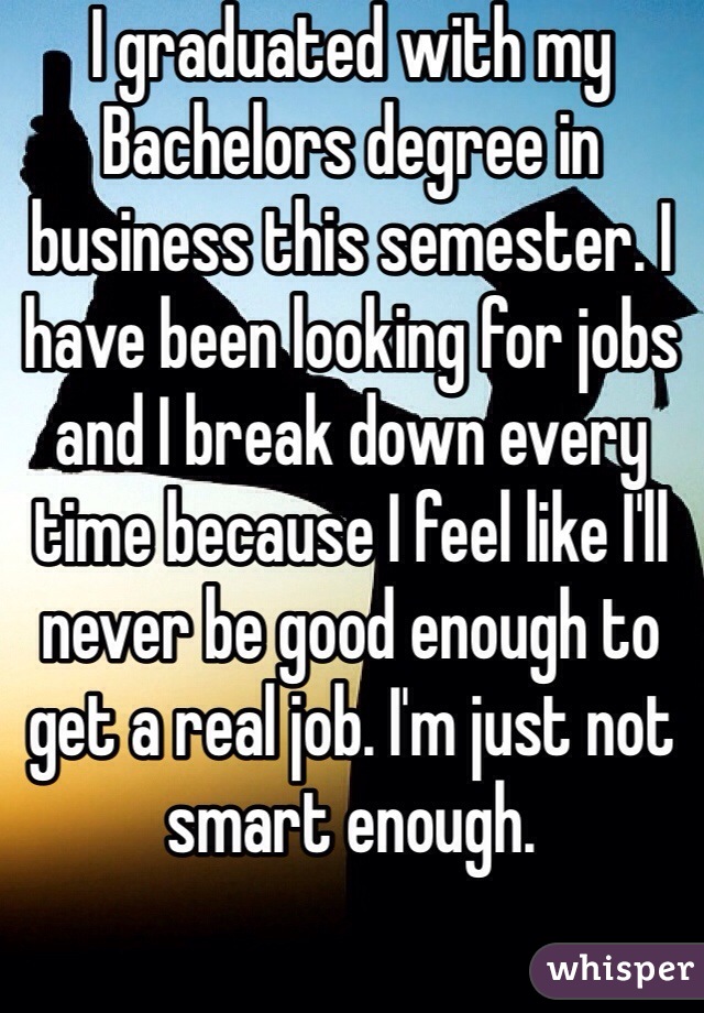 I graduated with my Bachelors degree in business this semester. I have been looking for jobs and I break down every time because I feel like I'll never be good enough to get a real job. I'm just not smart enough. 