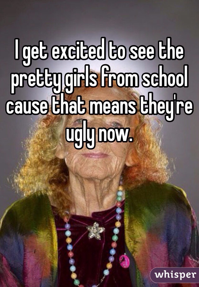 I get excited to see the pretty girls from school cause that means they're ugly now.