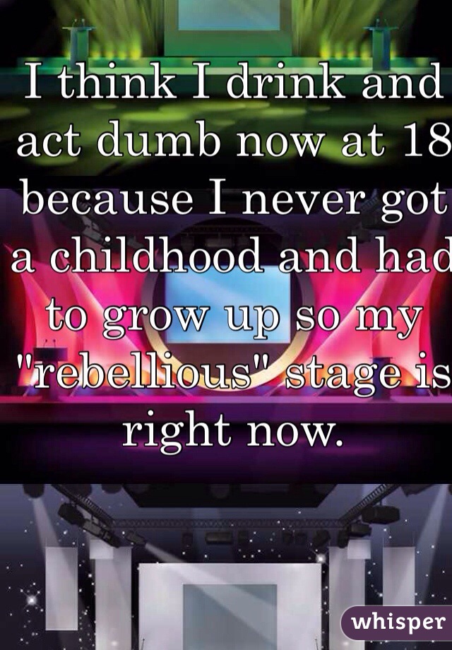 I think I drink and act dumb now at 18 because I never got a childhood and had to grow up so my "rebellious" stage is right now. 
