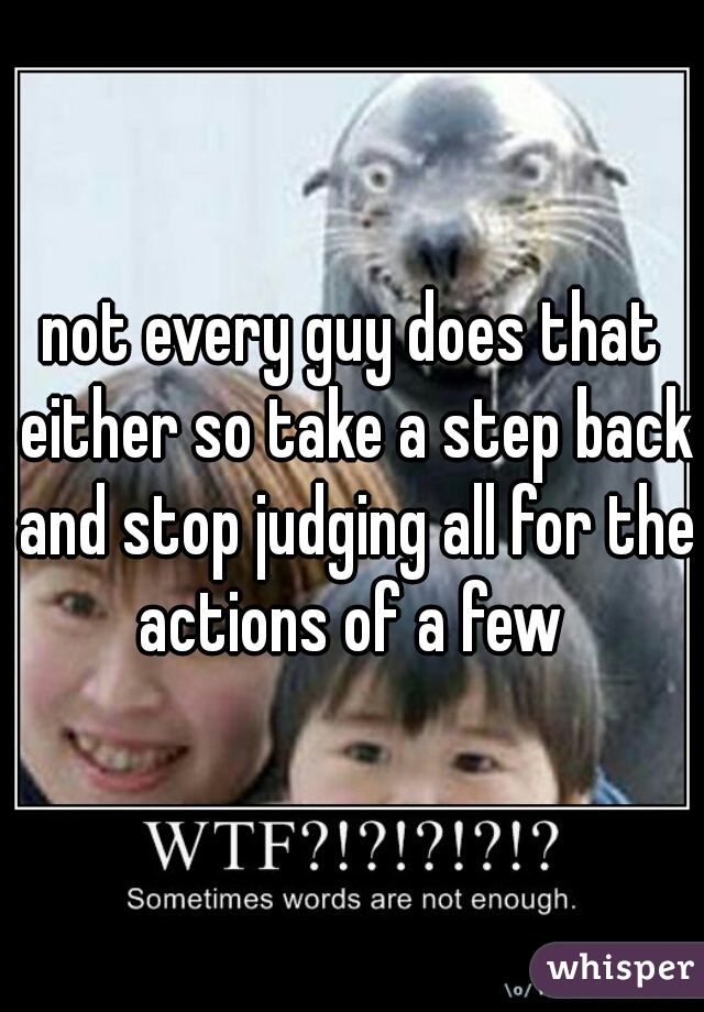 not every guy does that either so take a step back and stop judging all for the actions of a few 