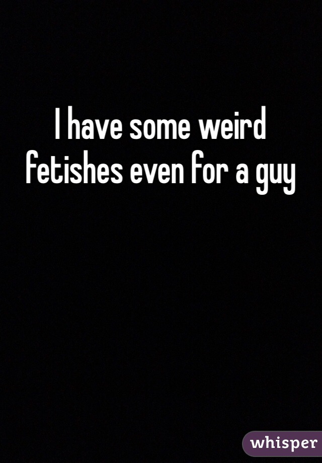 I have some weird fetishes even for a guy
