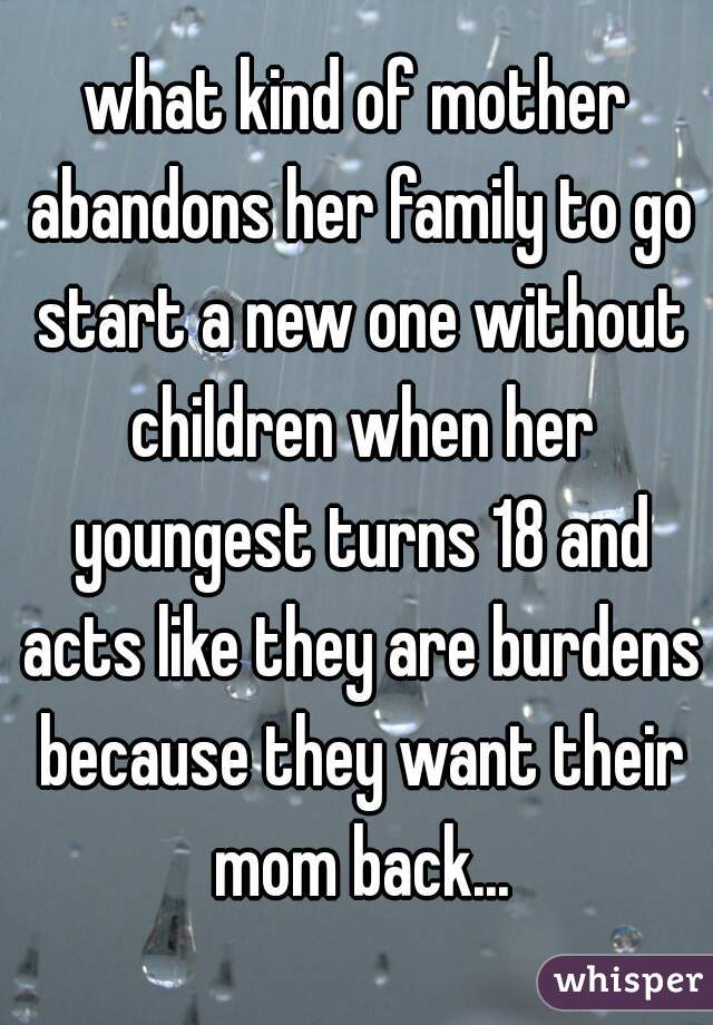 what kind of mother abandons her family to go start a new one without children when her youngest turns 18 and acts like they are burdens because they want their mom back...