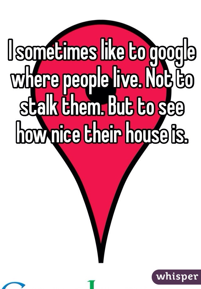 I sometimes like to google where people live. Not to stalk them. But to see how nice their house is. 