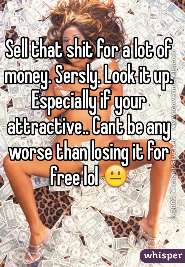 Sell that shit for a lot of money. Sersly. Look it up. Especially if your attractive.. Cant be any worse than losing it for free lol 😐