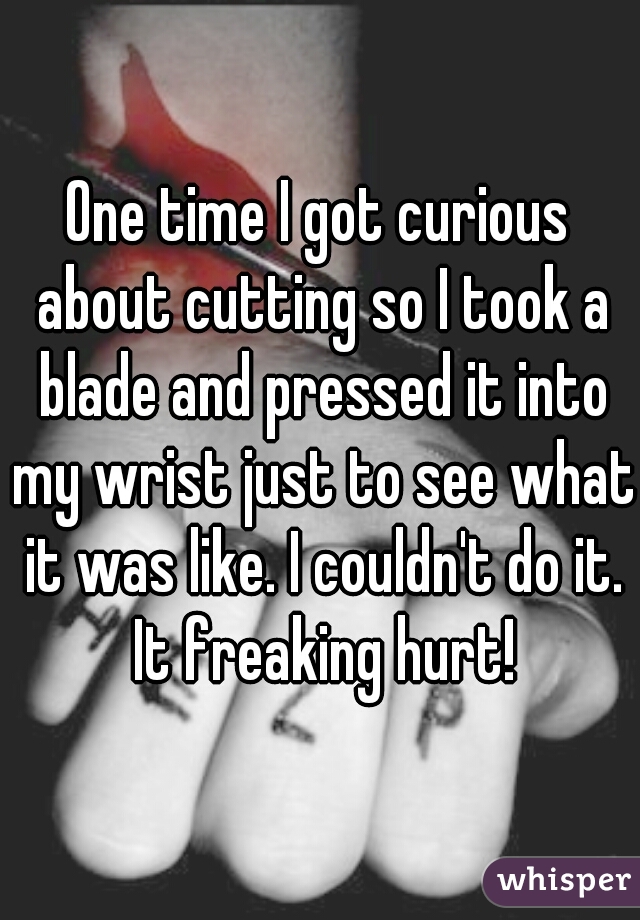 One time I got curious about cutting so I took a blade and pressed it into my wrist just to see what it was like. I couldn't do it. It freaking hurt!