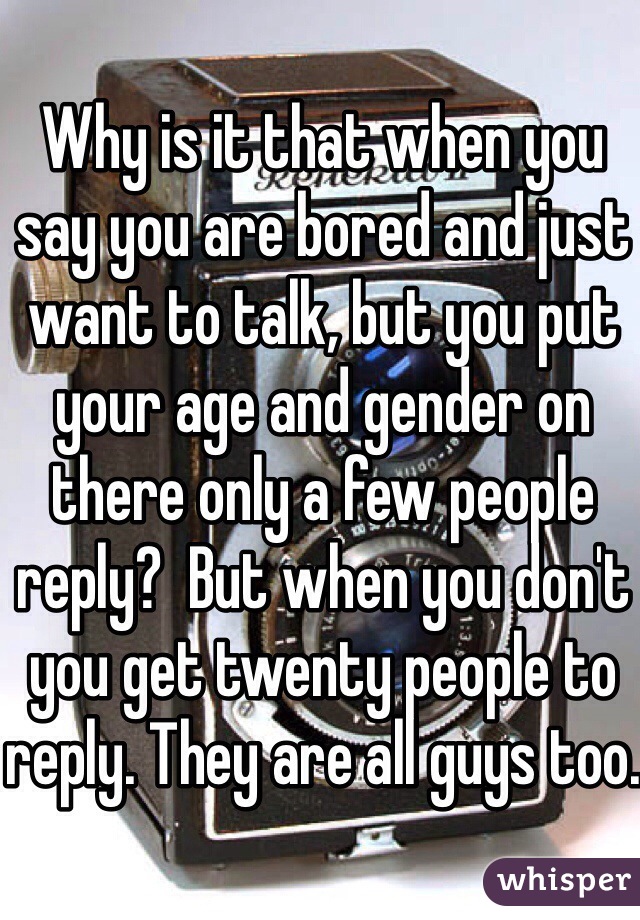 Why is it that when you say you are bored and just want to talk, but you put your age and gender on there only a few people reply?  But when you don't you get twenty people to reply. They are all guys too.