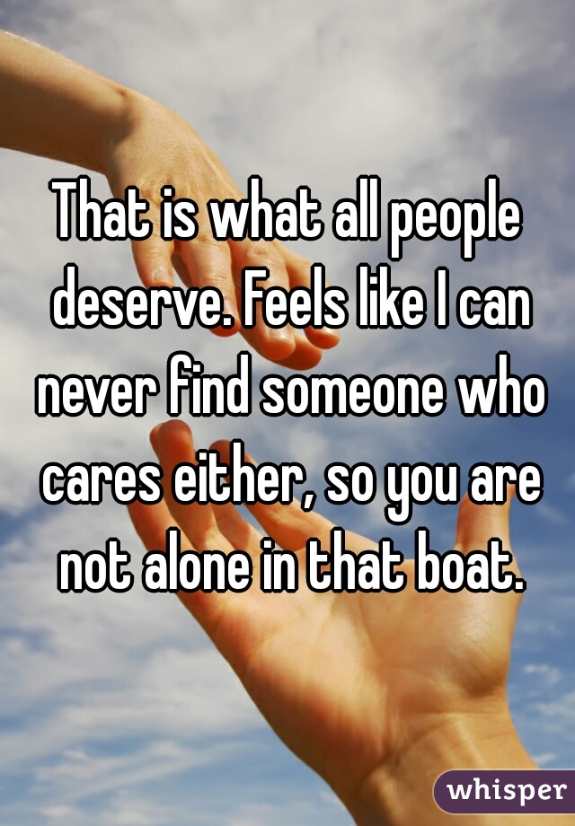 That is what all people deserve. Feels like I can never find someone who cares either, so you are not alone in that boat.