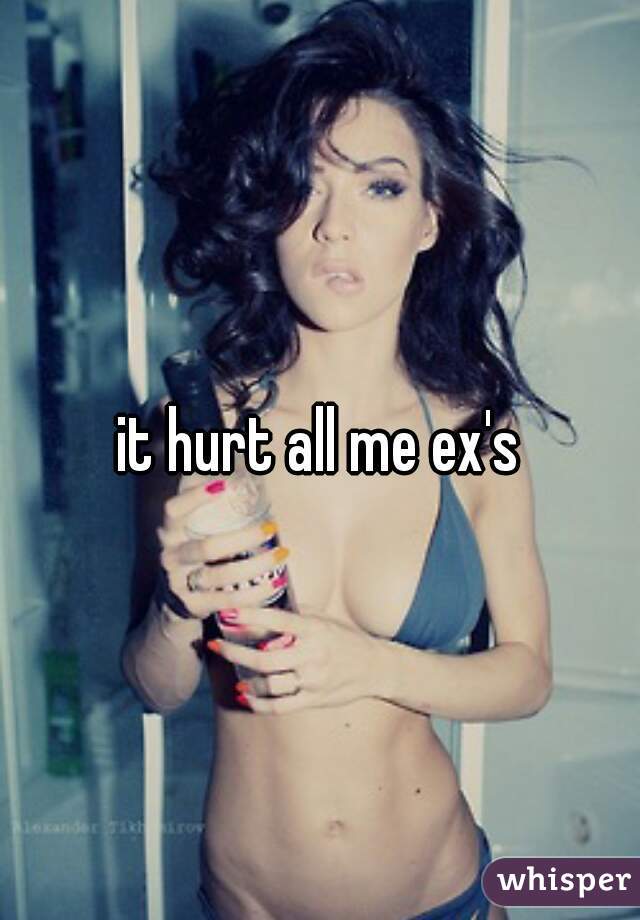 it hurt all me ex's