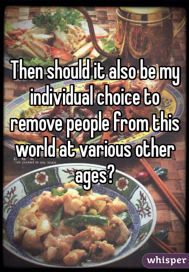 Then should it also be my individual choice to remove people from this world at various other ages?