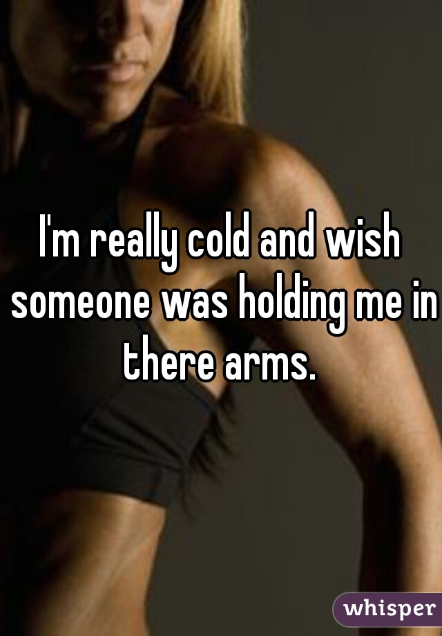 I'm really cold and wish someone was holding me in there arms. 