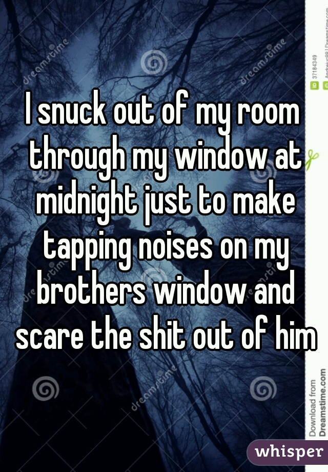 I snuck out of my room through my window at midnight just to make tapping noises on my brothers window and scare the shit out of him