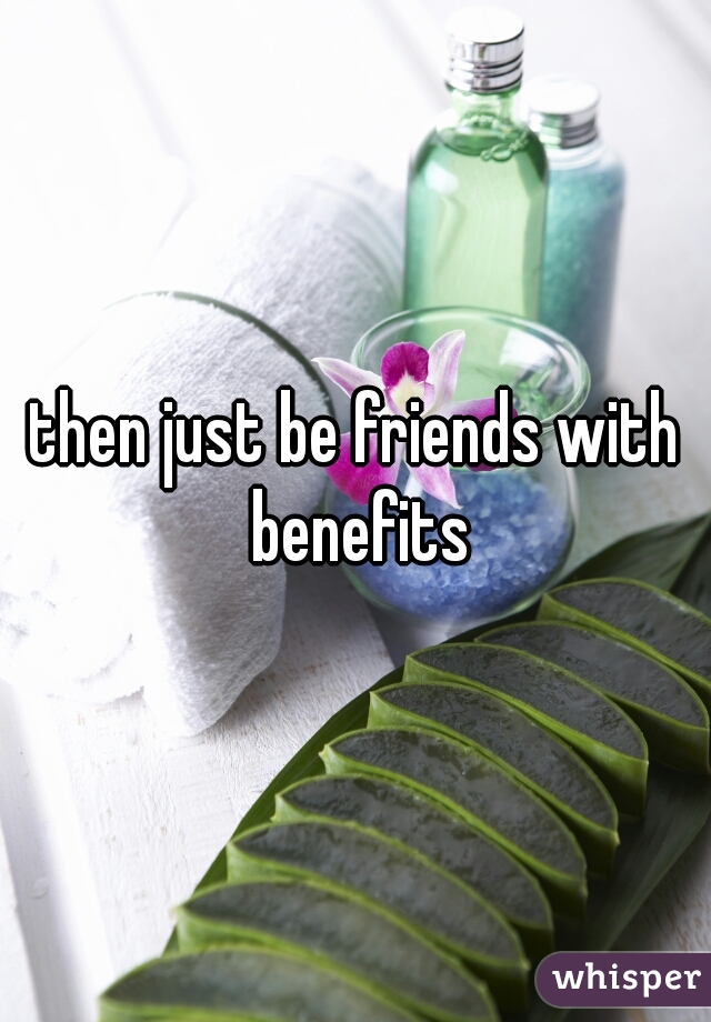 then just be friends with benefits