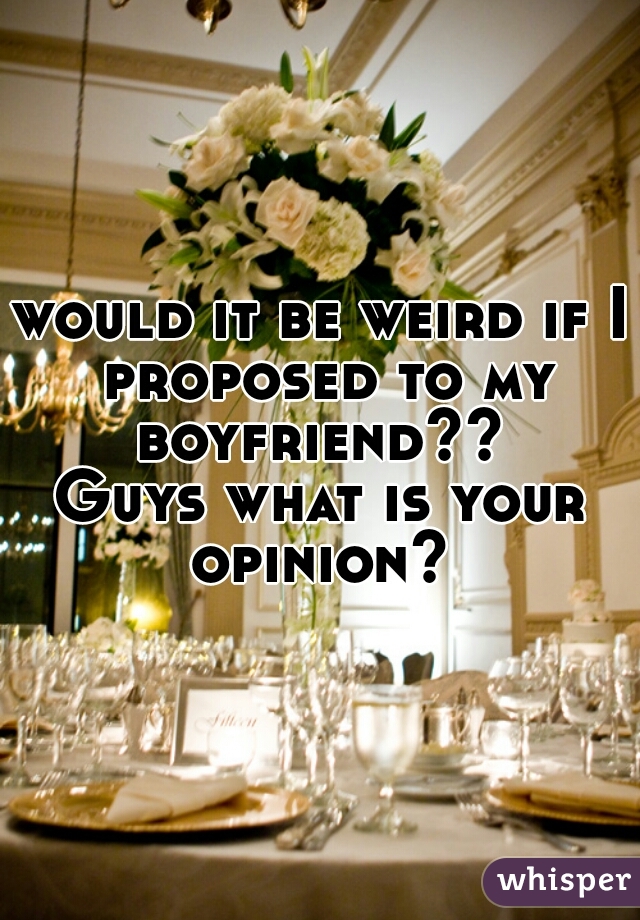 would it be weird if I proposed to my boyfriend?? 
Guys what is your opinion? 