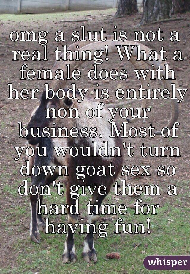 omg a slut is not a real thing! What a female does with her body is entirely non of your business. Most of you wouldn't turn down goat sex so don't give them a hard time for having fun!
