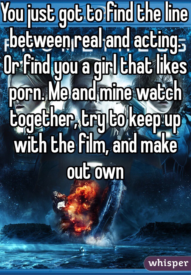 You just got to find the line between real and acting. Or find you a girl that likes porn. Me and mine watch together, try to keep up with the film, and make out own