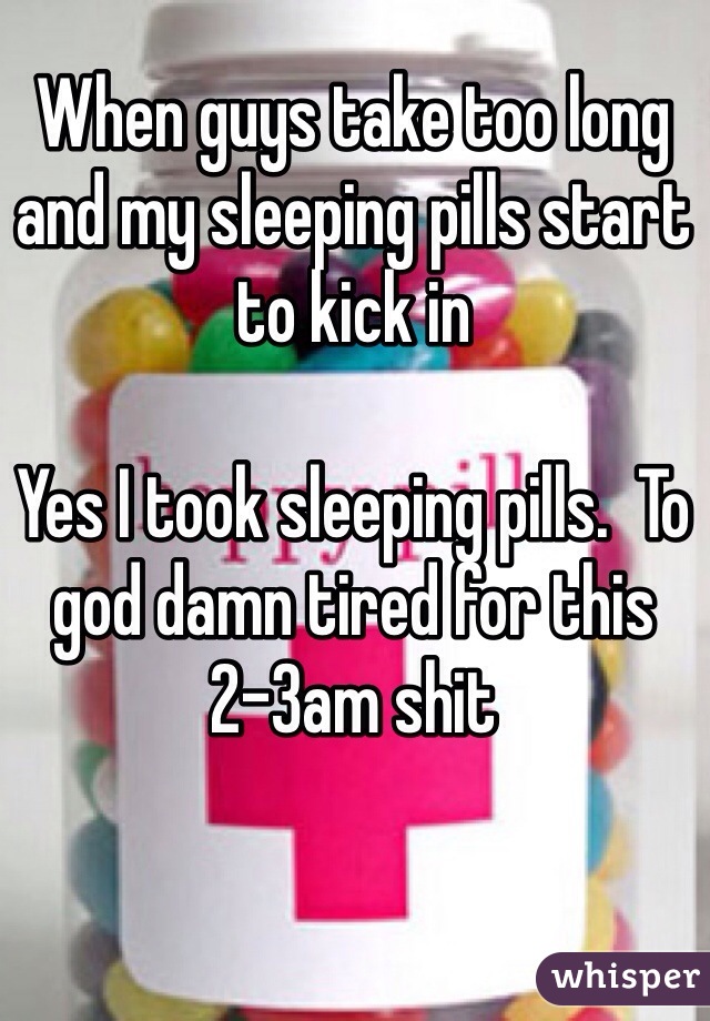When guys take too long and my sleeping pills start to kick in 

Yes I took sleeping pills.  To god damn tired for this 2-3am shit